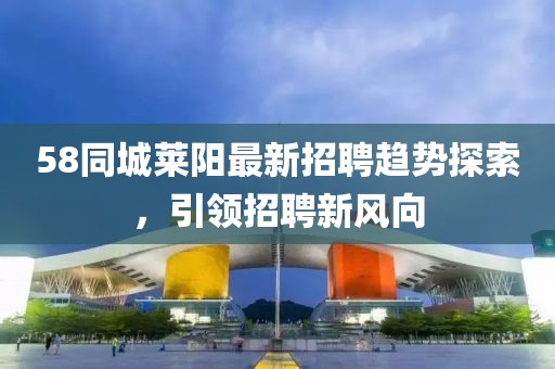 58同城莱阳最新招聘趋势探索，引领招聘新风向