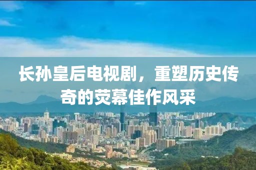 长孙皇后电视剧，重塑历史传奇的荧幕佳作风采