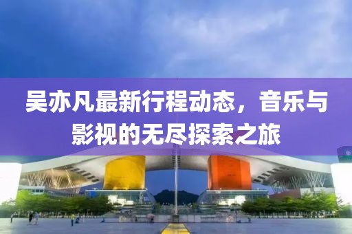 吴亦凡最新行程动态，音乐与影视的无尽探索之旅