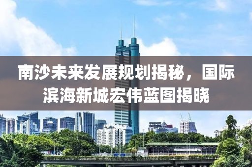 南沙未来发展规划揭秘，国际滨海新城宏伟蓝图揭晓