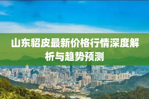 山东貂皮最新价格行情深度解析与趋势预测