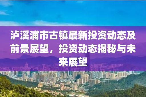 泸溪浦市古镇最新投资动态及前景展望，投资动态揭秘与未来展望