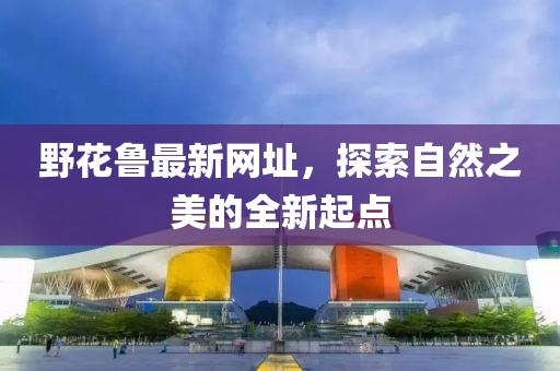 野花鲁最新网址，探索自然之美的全新起点