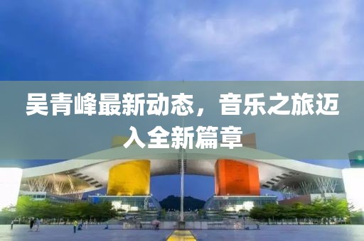 吴青峰最新动态，音乐之旅迈入全新篇章