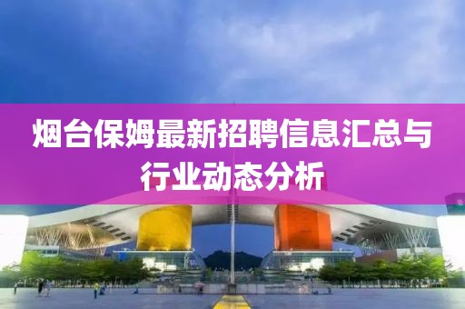 烟台保姆最新招聘信息汇总与行业动态分析