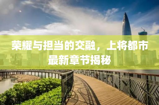 荣耀与担当的交融，上将都市最新章节揭秘
