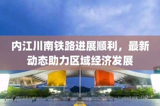 内江川南铁路进展顺利，最新动态助力区域经济发展