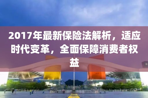 2017年最新保险法解析，适应时代变革，全面保障消费者权益