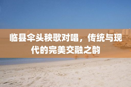 临县伞头秧歌对唱，传统与现代的完美交融之韵