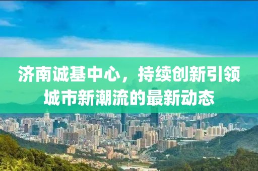 济南诚基中心，持续创新引领城市新潮流的最新动态