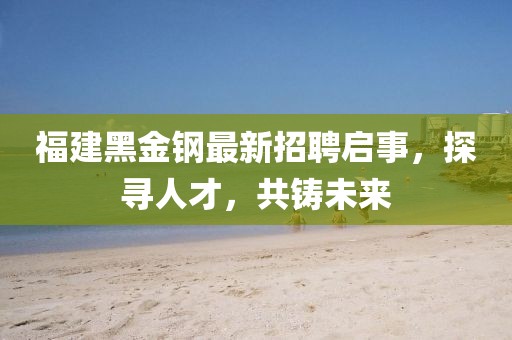 福建黑金钢最新招聘启事，探寻人才，共铸未来