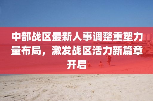 中部战区最新人事调整重塑力量布局，激发战区活力新篇章开启