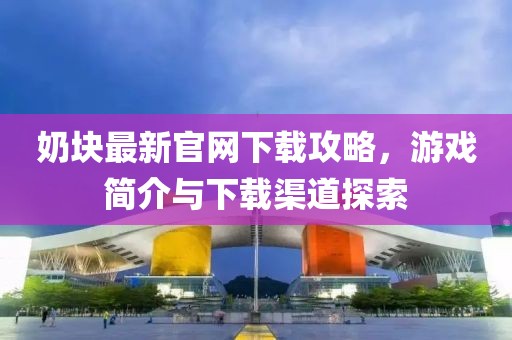 奶块最新官网下载攻略，游戏简介与下载渠道探索