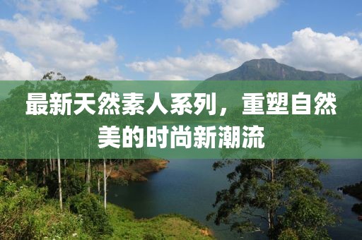 最新天然素人系列，重塑自然美的时尚新潮流