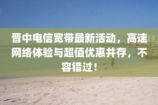 晋中电信宽带最新活动，高速网络体验与超值优惠并存，不容错过！