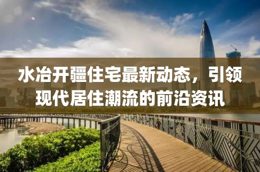 水冶开疆住宅最新动态，引领现代居住潮流的前沿资讯