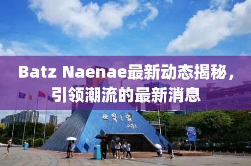 Batz Naenae最新动态揭秘，引领潮流的最新消息
