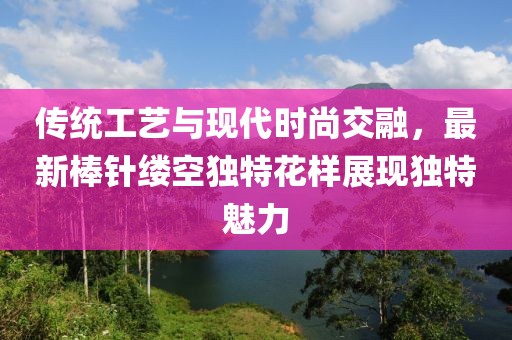 传统工艺与现代时尚交融，最新棒针缕空独特花样展现独特魅力