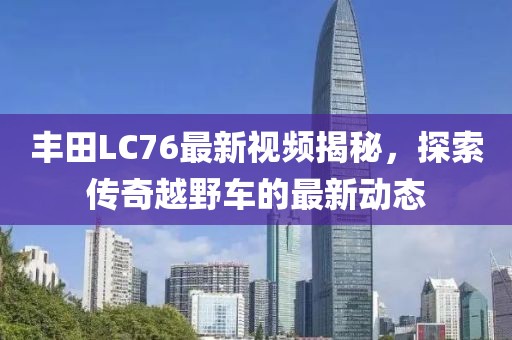 丰田LC76最新视频揭秘，探索传奇越野车的最新动态