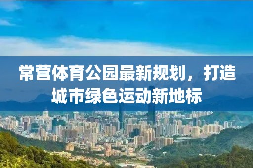 常营体育公园最新规划，打造城市绿色运动新地标