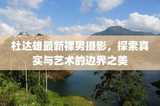杜达雄最新裸男摄影，探索真实与艺术的边界之美