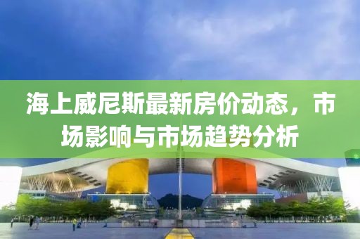 海上威尼斯最新房价动态，市场影响与市场趋势分析