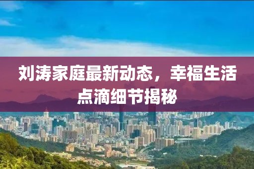 刘涛家庭最新动态，幸福生活点滴细节揭秘