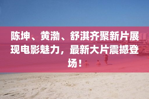 陈坤、黄渤、舒淇齐聚新片展现电影魅力，最新大片震撼登场！