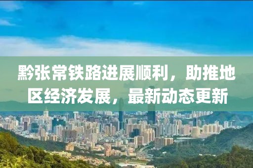 黔张常铁路进展顺利，助推地区经济发展，最新动态更新