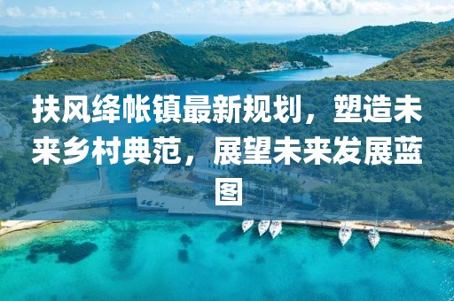 扶风绛帐镇最新规划，塑造未来乡村典范，展望未来发展蓝图