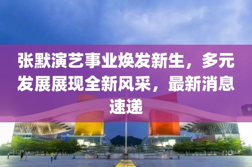 张默演艺事业焕发新生，多元发展展现全新风采，最新消息速递