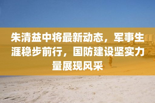 朱清益中将最新动态，军事生涯稳步前行，国防建设坚实力量展现风采