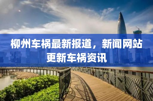 柳州车祸最新报道，新闻网站更新车祸资讯