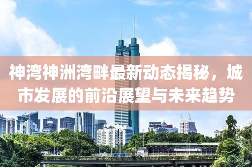 神湾神洲湾畔最新动态揭秘，城市发展的前沿展望与未来趋势
