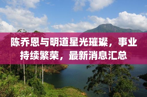 陈乔恩与明道星光璀璨，事业持续繁荣，最新消息汇总