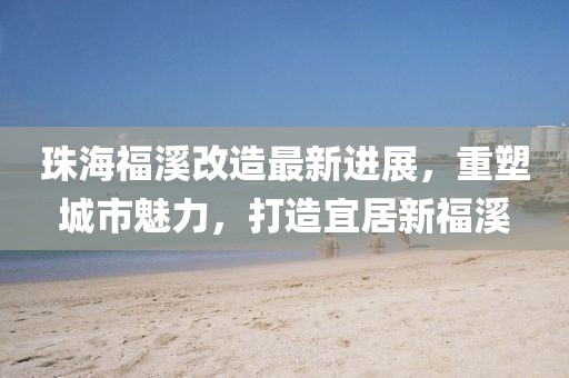 珠海福溪改造最新进展，重塑城市魅力，打造宜居新福溪