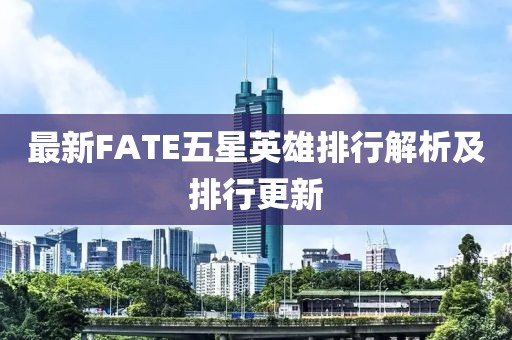 最新FATE五星英雄排行解析及排行更新
