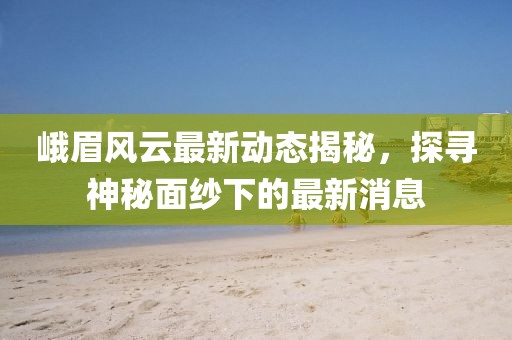 峨眉风云最新动态揭秘，探寻神秘面纱下的最新消息