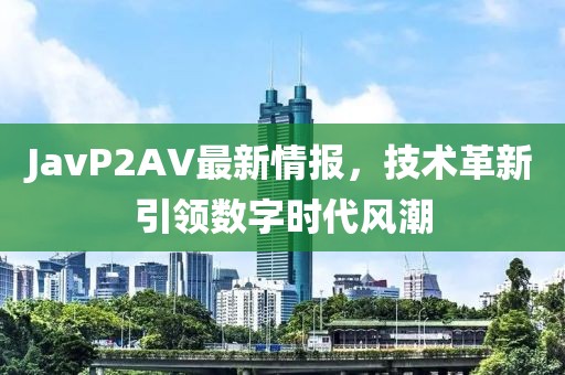 JavP2AV最新情报，技术革新引领数字时代风潮
