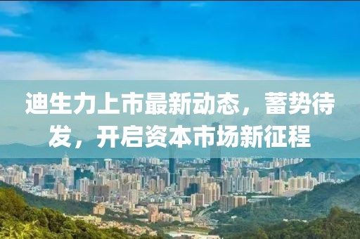 迪生力上市最新动态，蓄势待发，开启资本市场新征程