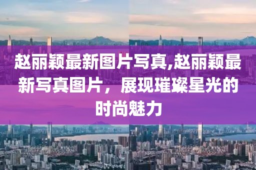 赵丽颖最新图片写真,赵丽颖最新写真图片，展现璀璨星光的时尚魅力