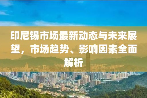 印尼锡市场最新动态与未来展望，市场趋势、影响因素全面解析