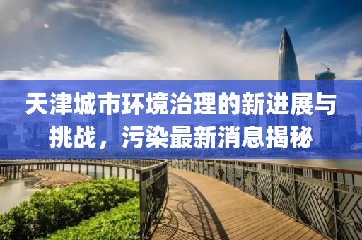 天津城市环境治理的新进展与挑战，污染最新消息揭秘
