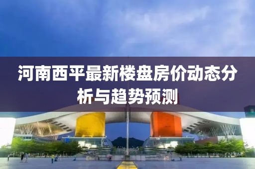 河南西平最新楼盘房价动态分析与趋势预测