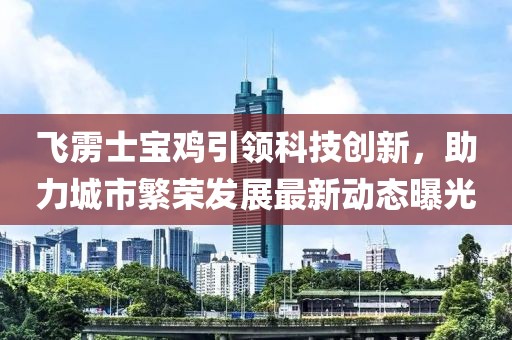 飞雳士宝鸡引领科技创新，助力城市繁荣发展最新动态曝光