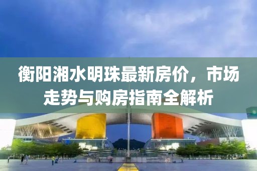 衡阳湘水明珠最新房价，市场走势与购房指南全解析