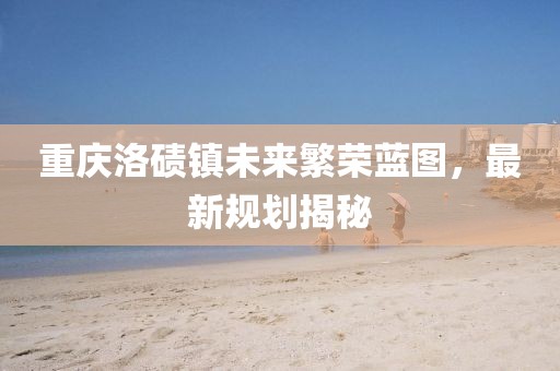 重庆洛碛镇未来繁荣蓝图，最新规划揭秘