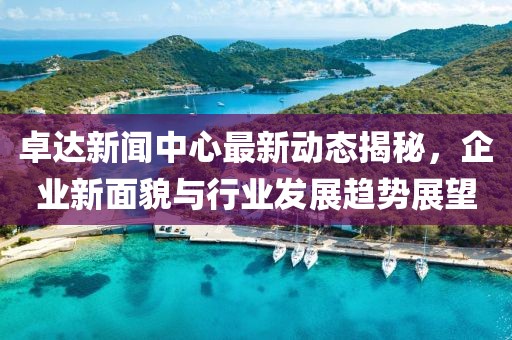 卓达新闻中心最新动态揭秘，企业新面貌与行业发展趋势展望