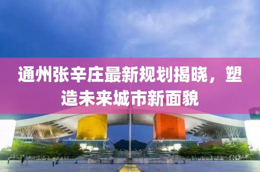 通州张辛庄最新规划揭晓，塑造未来城市新面貌