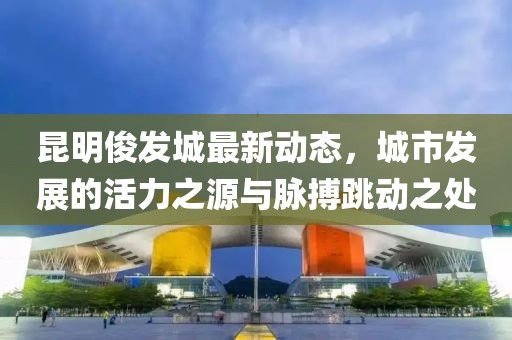 昆明俊发城最新动态，城市发展的活力之源与脉搏跳动之处
